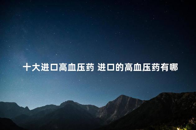 十大进口高血压药 进口的高血压药有哪些